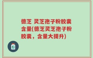 德芝 灵芝孢子粉胶囊含量(德芝灵芝孢子粉胶囊，含量大提升)