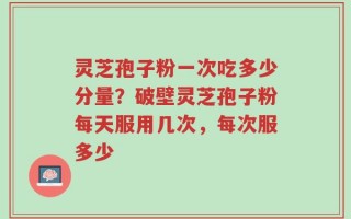 灵芝孢子粉一次吃多少分量？破壁灵芝孢子粉每天服用几次，每次服多少
