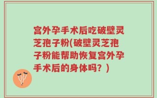 宫外孕手术后吃破壁灵芝孢子粉(破壁灵芝孢子粉能帮助恢复宫外孕手术后的身体吗？)