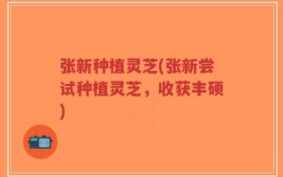 张新种植灵芝(张新尝试种植灵芝，收获丰硕)