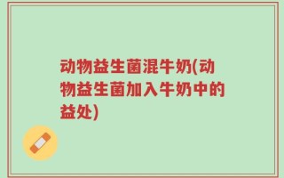 动物益生菌混牛奶(动物益生菌加入牛奶中的益处)