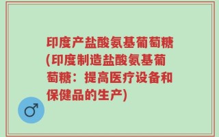 印度产盐酸氨基葡萄糖(印度制造盐酸氨基葡萄糖：提高医疗设备和保健品的生产)