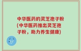 中华医药的灵芝孢子粉(中华医药推出灵芝孢子粉，助力养生健康)
