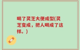 喝了灵芝大便成型(灵芝变成，把人喝成了这样。)