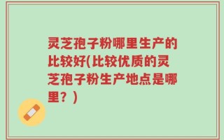 灵芝孢子粉哪里生产的比较好(比较优质的灵芝孢子粉生产地点是哪里？)
