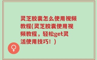 灵芝胶囊怎么使用视频教程(灵芝胶囊使用视频教程，轻松get灵活使用技巧！)