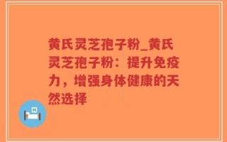 黄氏灵芝孢子粉_黄氏灵芝孢子粉：提升免疫力，增强身体健康的天然选择