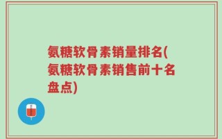 氨糖软骨素销量排名(氨糖软骨素销售前十名盘点)