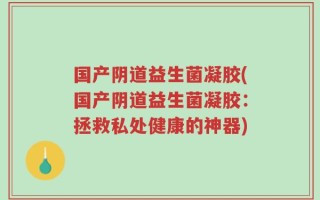 国产阴道益生菌凝胶(国产阴道益生菌凝胶：拯救私处健康的神器)