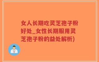 女人长期吃灵芝孢子粉好处_女性长期服用灵芝孢子粉的益处解析)