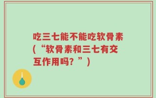 吃三七能不能吃软骨素(“软骨素和三七有交互作用吗？”)