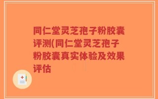 同仁堂灵芝孢子粉胶囊评测(同仁堂灵芝孢子粉胶囊真实体验及效果评估