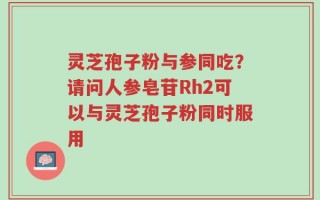 灵芝孢子粉与参同吃？请问人参皂苷Rh2可以与灵芝孢子粉同时服用