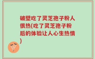 破壁吃了灵芝孢子粉人很热(吃了灵芝孢子粉后的体验让人心生热情)