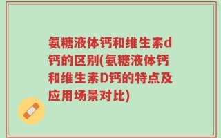 氨糖液体钙和维生素d钙的区别(氨糖液体钙和维生素D钙的特点及应用场景对比)