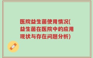 医院益生菌使用情况(益生菌在医院中的应用现状与存在问题分析)