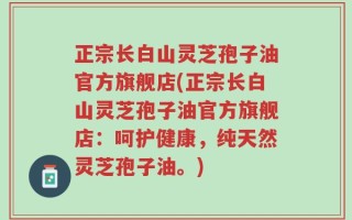 正宗长白山灵芝孢子油官方旗舰店(正宗长白山灵芝孢子油官方旗舰店：呵护健康，纯天然灵芝孢子油。)