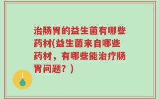 治肠胃的益生菌有哪些药材(益生菌来自哪些药材，有哪些能治疗肠胃问题？)