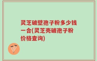 灵芝破壁孢子粉多少钱一合(灵芝壳破孢子粉价格查询)