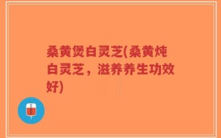 桑黄煲白灵芝(桑黄炖白灵芝，滋养养生功效好)