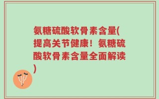 氨糖硫酸软骨素含量(提高关节健康！氨糖硫酸软骨素含量全面解读)