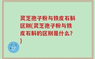 灵芝孢子粉与铁皮石斛区别(灵芝孢子粉与铁皮石斛的区别是什么？)