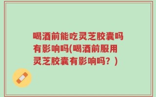 喝酒前能吃灵芝胶囊吗有影响吗(喝酒前服用灵芝胶囊有影响吗？)