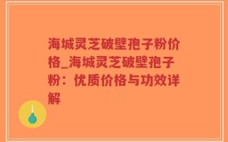 海城灵芝破壁孢子粉价格_海城灵芝破壁孢子粉：优质价格与功效详解