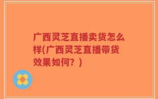 广西灵芝直播卖货怎么样(广西灵芝直播带货效果如何？)
