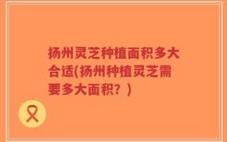 扬州灵芝种植面积多大合适(扬州种植灵芝需要多大面积？)