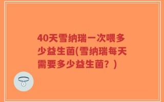 40天雪纳瑞一次喂多少益生菌(雪纳瑞每天需要多少益生菌？)