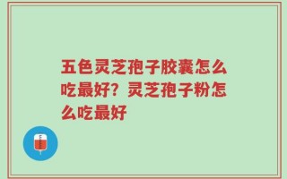 五色灵芝孢子胶囊怎么吃最好？灵芝孢子粉怎么吃最好