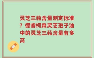 灵芝三萜含量测定标准？德睿柯森灵芝孢子油中的灵芝三萜含量有多高