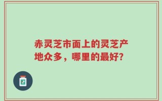 赤灵芝市面上的灵芝产地众多，哪里的最好？