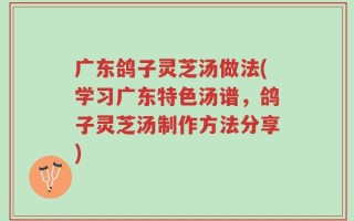 广东鸽子灵芝汤做法(学习广东特色汤谱，鸽子灵芝汤制作方法分享)
