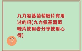 九力氨基葡萄糖片有用过的吗(九力氨基葡萄糖片使用者分享使用心得)