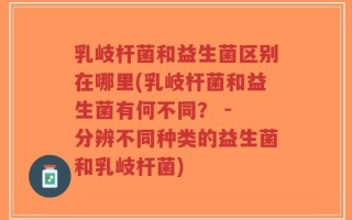 乳岐杆菌和益生菌区别在哪里(乳岐杆菌和益生菌有何不同？ - 分辨不同种类的益生菌和乳岐杆菌)
