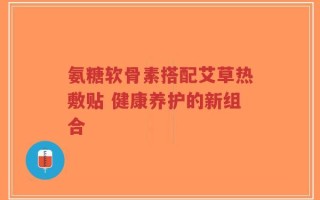 氨糖软骨素搭配艾草热敷贴 健康养护的新组合