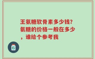 王氨糖软骨素多少钱？氨糖的价格一般在多少，谁给个参考我