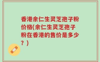 香港余仁生灵芝孢子粉价格(余仁生灵芝孢子粉在香港的售价是多少？)
