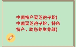 中国特产灵芝孢子粉(中国灵芝孢子粉，特色特产，助您养生养颜)
