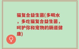 猫复合益生菌(多喝水，多吃猫复合益生菌，呵护你和宠物的肠道健康)