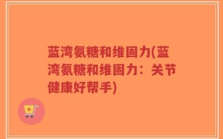 蓝湾氨糖和维固力(蓝湾氨糖和维固力：关节健康好帮手)