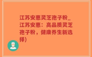 江苏安惠灵芝孢子粉_江苏安惠：高品质灵芝孢子粉，健康养生新选择)