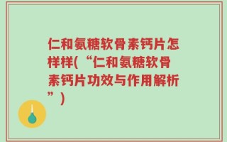 仁和氨糖软骨素钙片怎样样(“仁和氨糖软骨素钙片功效与作用解析”)
