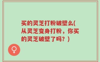 买的灵芝打粉破壁么(从灵芝变身打粉，你买的灵芝破壁了吗？)