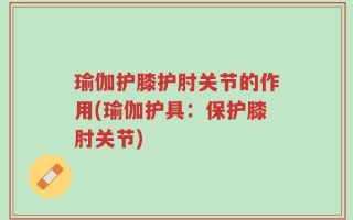 瑜伽护膝护肘关节的作用(瑜伽护具：保护膝肘关节)