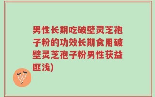 男性长期吃破壁灵芝孢子粉的功效长期食用破壁灵芝孢子粉男性获益匪浅)