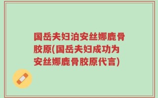 国岳夫妇泊安丝娜鹿骨胶原(国岳夫妇成功为安丝娜鹿骨胶原代言)
