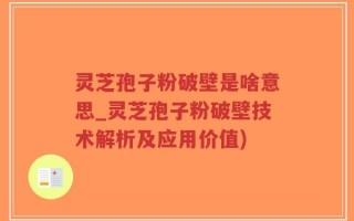 灵芝孢子粉破壁是啥意思_灵芝孢子粉破壁技术解析及应用价值)